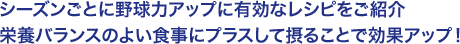 シーズンごとに野球力アップに有効なレシピをご紹介
栄養バランスのよい食事にプラスして摂ることで効果アップ！